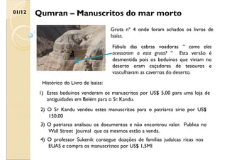 Qumran – Manuscritos do mar morto
01/12
Gruta nº 4 onde foram achados os livros de
Isaías.
Fábula das cabras voadoras “ como elas
acessaram a esta gruta? “ Esta versão é
desmentida pois os beduínos que viviam no
deserto eram caçadores de tesouros e
vasculhavam as cavernas do deserto.
Histórico do Livro de Isaías:
1) Estes beduínos venderam os manuscritos por US$ 5,00 para uma loja de
antiguidades em Belém para o Sr. Kandu.
2) O Sr Kandu vendeu estes manuscritos para o patriarca sírio por US$
150,00
3) O patriarca analisou os documentos e não encontrou valor. Publica no
Wall Street Journal que os mesmos estão a venda.
4) O professor Sukenik consegue doações de familias judaicas ricas nos
EUAS e compra os manuscristos por US$ 1,5MI
 