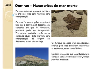 Qumran – Manuscritos do mar morto
01/12
Para os saduceus, a palavra escrita e
a oral são fixas sem margens para
interpretação
Para os Fariseus, a palavra escrita é
fixa mas a palavra oral despende do
contexto em que foi ministrada,
portanto pode ser interpretada.
Precisamos analisá-la conforme o
contexto atual. Esta margem para
interpretação dá origem ao
Rabinismo até os dias de hoje.
Os fariseus na época eram considerados
liberais pois eles buscavam interpretar
as escrituras, assim comoYeshua.
Existem evidencias que João Batista teve
contato com a comunidade de Qumran
por dois aspectos:
 