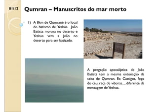 Qumran – Manuscritos do mar morto
01/12
1) A 8km de Qumrané é o local
do batismo de Yeshua. João
Batista morava no deserto e
Yeshua vem a João no
deserto para ser batizado.
A pregação apocalíptica de João
Batista tem a mesma entonação da
seita de Qumran. Ex Castigos, fogo
do céu, raça de víboras..., diferente da
mensagem deYeshua.
 