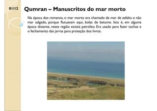 Qumran – Manuscritos do mar morto
01/12
Na época dos romanos, o mar morto era chamado de mar de asfalto e não
mar salgado, porque flutuavam aqui, bolas de betume. Isto é, em alguma
época distante, neste região existia petróleo. Era usado para fazer tochas e
o fechamento das jarras para proteção dos livros.
 