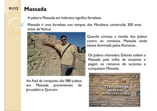 Massada
01/12
A palavra Massada em hebraico significa fortaleza.
Massada é uma forteleza nos tempos dos Macabeus construída 300 anos
antes deYeshua
Quando começa a revolta dos Judeus
contra os romanos, Massada ainda
estava dominada pelos Romanos .
Os Judeus chamados Zelotes sobem a
Massada pela trilha da serpente e
pegam os romanos de surpresa e
conquistam Massada.
Ao final da conquista, são 980 judeus
em Massada provenientes de
Jerusalém e Qunram.
 