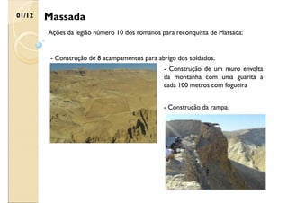 Massada
01/12
Ações da legião número 10 dos romanos para reconquista de Massada:
- Construção de 8 acampamentos para abrigo dos soldados.
- Construção de um muro envolta
da montanha com uma guarita a
cada 100 metros com fogueira
- Construção da rampa.
 