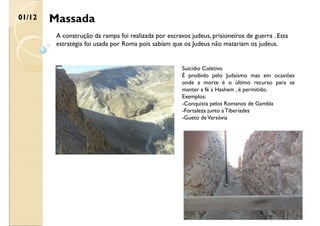 Massada
01/12
A construção da rampa foi realizada por escravos judeus, prisioneiros de guerra . Esta
estratégia foi usada por Roma pois sabíam que os Judeus não matariam os judeus.
Suicídio Coletivo
É proibido pelo Judaísmo mas em ocasiões
onde a morte é o último recurso para se
manter a fé a Hashem , é permitido.
Exemplos:
-Conquista pelos Romanos de Gambla
-Fortaleza junto a Tiberíades
-Gueto deVarsóvia
 