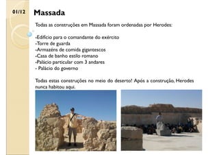 Massada
01/12
Todas as construções em Massada foram ordenadas por Herodes:
-Edifício para o comandante do exército
-Torre de guarda
-Armazéns de comida gigantescos
-Casa de banho estilo romano
-Palácio particular com 3 andares
- Palácio do governo
Todas estas construções no meio do deserto! Após a construção, Herodes
nunca habitou aqui.
 