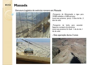 Massada
01/12
Estrutura Logística do exército romano em Massada
-Transporte de Alimentação e água para
10.000 soldados e 5.000 escravos
Local mais próximo: Jericó : 3 Dias de Ida , 3
dias de volta
-Transporte de lenha para ascender
fogueiras e preparo de alimentos.
Local mais proxímo: En Gedi 1 dia de ida, 1
dia de volta
- Esta operação durou 3 anos
 