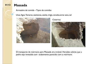 Massada
01/12
Armazéns de comida – Tipos de comidas
Uvas, figos.Tamaras, azeitonas, azeite, trigo, cevada,carne seca, sal
O transporte de mármore para Massada era inviável. Herodes solicita que a
pedra seja revestida com acabamento parecido com o mármore.
Cisternas
 