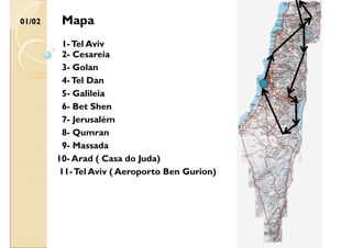 01/02
2- Cesareia
3- Golan
4-Tel Dan
5- Galileia
6- Bet Shen
1-Tel Aviv
7- Jerusalém
8- Qumran
Mapa
9- Massada
10- Arad ( Casa do Juda)
11-Tel Aviv ( Aeroporto Ben Gurion)
 