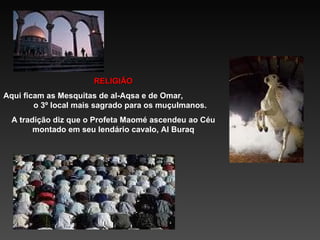 RELIGIÃO Aqui ficam as Mesquitas de al-Aqsa e de Omar,  o 3º local mais sagrado para os muçulmanos. A tradição diz que o Profeta Maomé ascendeu ao Céu montado em seu lendário cavalo, Al Buraq 