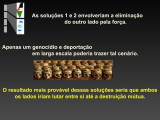As soluções 1 e 2  envolveriam a eliminação  do outro lado pela força. O resultado mais provável dessas solu ç ões seria que ambos os lados iriam lutar entre si até a destruição mútua. Apenas um genocídio e deportação  em larga escala poderia trazer tal cenário. 