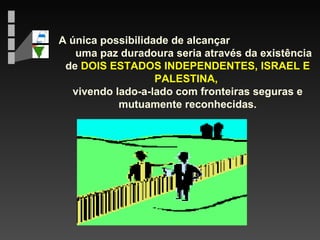 A única possibilidade de alcançar  uma paz duradoura seria através da existência de  DOIS ESTADOS INDEPENDENTES, ISRAEL E PALESTINA,  vivendo lado-a-lado com fronteiras seguras e mutuamente reconhecidas. 