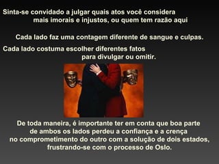Sinta-se convidado a julgar quais atos você considera  mais imorais e injustos, ou quem tem razão aqui Cada lado faz uma contagem diferente de sangue e culpas. Cada lado costuma escolher diferentes fatos  para divulgar ou omitir. De toda maneira, é importante ter em conta que boa parte  de ambos os lados perdeu a confiança e a crença  no comprometimento do outro com a solução de dois estados, frustrando-se com o processo de Oslo. 
