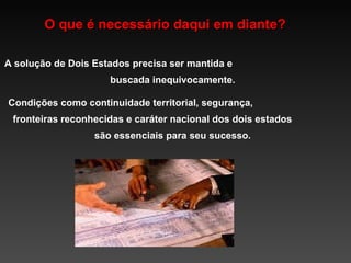 O que é necessário daqui em diante? A solução de Dois Estados precisa ser mantida e  buscada inequivocamente.  Condições como continuidade territorial, segurança,  fronteiras reconhecidas e caráter nacional dos dois estados  são essenciais para seu sucesso. 