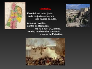 HISTÓRIA  Esse  foi  um reino judeu  onde os judeus viveram  por muitos séculos. Após as revoltas  contra os Romanos,  de 70 a 135  DC, a terra, Judéia, recebeu dos romanos  o nome de Palestina . 