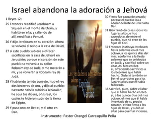 Israel abandona la adoración a Jehová
1 Reyes 12:
25 Entonces reedificó Jeroboam a
Siquem en el monte de Efraín, y
habitó en ella; y saliendo de
allí, reedificó a Penuel.
26 Y dijo Jeroboam en su corazón: Ahora
se volverá el reino a la casa de David,
27 si este pueblo subiere a ofrecer
sacrificios en la casa de Jehová en
Jerusalén; porque el corazón de este
pueblo se volverá a su señor
Roboam rey de Judá, y me matarán a
mí, y se volverán a Roboam rey de
Judá.
28 Y habiendo tenido consejo, hizo el rey
dos becerros de oro, y dijo al pueblo:
Bastante habéis subido a Jerusalén;
he aquí tus dioses, oh Israel, los
cuales te hicieron subir de la tierra
de Egipto.
29 Y puso uno en Bet-el, y el otro en
Dan.

30 Y esto fue causa de pecado;
porque el pueblo iba a
adorar delante de uno hasta
Dan.
31 Hizo también casas sobre los
lugares altos, e hizo
sacerdotes de entre el
pueblo, que no eran de los
hijos de Leví.
32 Entonces instituyó Jeroboam
fiesta solemne en el mes
octavo, a los quince días del
mes, conforme a la fiesta
solemne que se celebraba
en Judá; y sacrificó sobre un
altar. Así hizo en Betel, ofreciendo sacrificios a
los becerros que había
hecho. Ordenó también en
Bet-el sacerdotes para los
lugares altos que él había
fabricado.
33 Sacrificó, pues, sobre el altar
que él había hecho en Betel, a los quince días del mes
octavo, el mes que él había
inventado de su propio
corazón; e hizo fiesta a los
hijos de Israel, y subió al
altar para quemar incienso.

Instrumento: Pastor Orangel Carrasquillo Peña

 