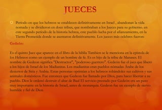  Periodo en que los hebreos se establecen definitivamente en Israel , abandonan la vida
nomada y se dividieron en doce tribus, que nombraban a los Jueces para su gobierno. en
este segundo periodo de la historia hebrea, este pueblo lucha por el afianzamiento, en la
Tierra Prometida donde se asentaron definitivamente. Los jueces más celebres fueron:
Es el quinto Juez que aparece en el libro de la biblia Tambien se le menciona en la epistola de
los Hebreos como un ejemplo de un hombre de fe. Es es hijo de la tribu de Manases. El
nombre de Gedeon significa "Destructor", "poderoso guerrero". Gedeón fue el juez que liberó
a los hijos de Israel de los Madianitas. Los madianitas eran pueblos nómadas Árabe de los
desiertos de Siria y Arabia. Estas personas oprimían a los hebreos robándoles sus cultivos y sus
animales domésticos. Fue entonces que Gedeon fue llamado por Dios, para hacer libertar a su
pueblo. Dios le ordenó destruir el altar de Baal El servicio prestado por Gedeón era un paso
muy importante en la historia de Israel, antes de monarquia. Gedeon fue un ejemplo de siervo
humilde y fiel de Dios.
 