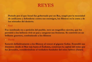  Periodo por el que Israel fue gobernado por un Rey, surgió por la necesidad
de unificarse y defenderse contra sus enemigos, los filisteos en la costa y de
los nómades del desierto.

Fue nombrado rey a petición del pueblo. tuvo un magnifico ejercito, que les
permitió a los hebreos vivir en paz y asegurar sus fronteras. Se convirtió en un
brillante guerrero, combatiendo a los filisteos

Sometió definitivamente a los filisteos al vencer al gigante Goliat. Extendió sus
dominios desde el Mar rojo hasta el Éufrates, construyo la capital del reino que
fue Jerusalén, considerándose el verdadero fundador del reino hebreo (Israel)
 
