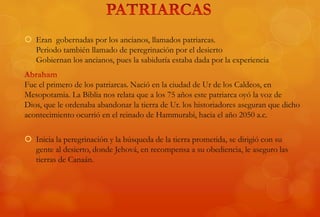  Eran gobernadas por los ancianos, llamados patriarcas.
Periodo también llamado de peregrinación por el desierto
Gobiernan los ancianos, pues la sabiduría estaba dada por la experiencia
Fue el primero de los patriarcas. Nació en la ciudad de Ur de los Caldeos, en
Mesopotamia. La Biblia nos relata que a los 75 años este patriarca oyó la voz de
Dios, que le ordenaba abandonar la tierra de Ur. los historiadores aseguran que dicho
acontecimiento ocurrió en el reinado de Hammurabi, hacia el año 2050 a.c.
 Inicia la peregrinación y la búsqueda de la tierra prometida, se dirigió con su
gente al desierto, donde Jehová, en recompensa a su obediencia, le aseguro las
tierras de Canaán.
 
