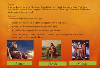 Hijo de Isaac y nieto de Abraham, llamado tambien Israel, que quiere decir el que lucha
con Dios.Se caso en Caldea y regreso a Palestina. tuvo 12 hijos, que fueron los fundadores
de las doce tribus de Israel.
Su nombre significa salvado de las aguas.
 Libero a su pueblo de la opresión egipcia a través del Éxodo.
 Recibió los diez mandamientos en el Monte Sinaí.
 Su pueblo fue castigado durante 40 años por idolatría.
 Llego casi hasta la Tierra Prometida (Palestina) y dejo a su pueblo al mando de
Josue, quien si llego a dicha Tierra.
JacobAbram Moisés
 