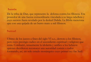 De la tribu de Dan, que represento la defensa contra los filisteos. Era
poseedor de una fuerza extraordinaria vinculada a su larga cabellera y
cuyo secreto fuera revelado por la desleal Dalida. La Biblia menciona
que con una quijada de un burro mato a mil filisteos.
Ultimo de los jueces a fines del siglo VI a.c., derroto a los filisteos,
pero cuyo prestigio radico en el ascendiente espiritual y religioso que
tenia. Combatió, tenazmente la idolatría y unifico a los hebreos
quienes decidieron reconocer una autoridad común a todos
formando, así, un solo estado monárquico cuyo primer rey fue Saúl.
 