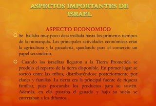  Se hallaba muy poco desarrollada hasta los primeros tiempos
de la monarquía. Las principales actividades económicas eran
la agricultura y la ganadería, quedando para el comercio un
papel secundario.
 Cuando los israelitas llegaron a la Tierra Prometida se
produjo el reparto de la tierra disponible. En primer lugar se
sorteó entre las tribus, distribuyéndose posteriormente por
clanes y familias. La tierra era la principal fuente de riqueza
familiar, pues procuraba los productos para su sostén.
Además, en ella pastaba el ganado y bajo su suelo se
enterraban a los difuntos..
 
