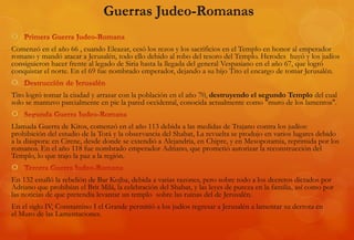 
Comenzó en el año 66 , cuando Eleazar, cesó los rezos y los sacrificios en el Templo en honor al emperador
romano y mandó atacar a Jerusalén, todo ello debido al robo del tesoro del Templo. Herodes huyó y los judíos
consiguieron hacer frente al legado de Siria hasta la llegada del general Vespasiano en el año 67, que logró
conquistar el norte. En el 69 fue nombrado emperador, dejando a su hijo Tito el encargo de tomar Jerusalén.

Tito logró tomar la ciudad y arrasar con la población en el año 70, destruyendo el segundo Templo del cual
solo se mantuvo parcialmente en pie la pared occidental, conocida actualmente como "muro de los lamentos".

Llamada Guerra de Kitos, comenzó en el año 113 debida a las medidas de Trajano contra los judíos:
prohibición del estudio de la Torá y la observancia del Shabat, La revuelta se produjo en varios lugares debido
a la diáspora: en Cirene, desde donde se extendió a Alejandría, en Chipre, y en Mesopotamia, reprimida por los
romanos. En el año 118 fue nombrado emperador Adriano, que prometió autorizar la reconstrucción del
Templo, lo que trajo la paz a la región.

En 132 estalló la rebelión de Bar Kojba, debida a varias razones, pero sobre todo a los decretos dictados por
Adriano que prohibían el Brit Milá, la celebración del Shabat, y las leyes de pureza en la familia, así como por
las noticias de que pretendía levantar un templo sobre las ruinas del de Jerusalén.
En el siglo IV, Constantino I el Grande permitió a los judíos regresar a Jerusalén a lamentar su derrota en
el Muro de las Lamentaciones.
 