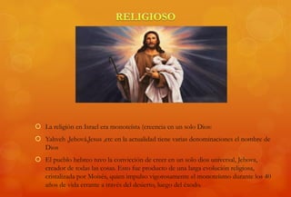  La religión en Israel era monoteísta (creencia en un solo Dios:
 Yahveh ,Jehová,Jesus ,etc en la actualidad tiene varias denominaciones el nombre de
Dios
 El pueblo hebreo tuvo la convicción de creer en un solo dios universal, Jehova,
creador de todas las cosas. Esto fue producto de una larga evolución religiosa,
cristalizada por Moisés, quien impulso vigorosamente el monoteísmo durante los 40
años de vida errante a través del desierto, luego del éxodo.
 