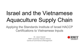 Israel and the Vietnamese
Aquaculture Supply Chain
Applying the Standards Institute of Israel HACCP
Certifications to Vietnamese Inputs
Dr. Jason Kassel
RMIT University Vietnam (Hanoi)
Centre of Commerce & Management
 