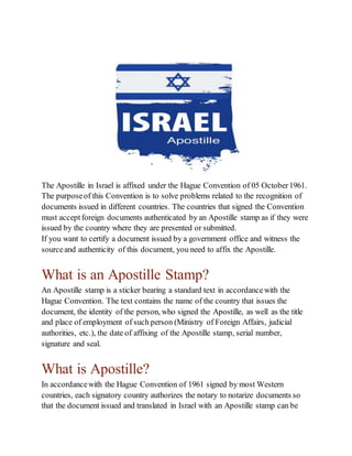 The Apostille in Israel is affixed under the Hague Convention of 05 October1961.
The purposeof this Convention is to solve problems related to the recognition of
documents issued in different countries. The countries that signed the Convention
must acceptforeign documents authenticated by an Apostille stamp as if they were
issued by the country where they are presented or submitted.
If you want to certify a document issued by a government office and witness the
sourceand authenticity of this document, you need to affix the Apostille.
What is an Apostille Stamp?
An Apostille stamp is a sticker bearing a standard text in accordancewith the
Hague Convention. The text contains the name of the country that issues the
document, the identity of the person, who signed the Apostille, as well as the title
and place of employment of such person (Ministry of Foreign Affairs, judicial
authorities, etc.), the date of affixing of the Apostille stamp, serial number,
signature and seal.
What is Apostille?
In accordancewith the Hague Convention of 1961 signed by most Western
countries, each signatory country authorizes the notary to notarize documents so
that the document issued and translated in Israel with an Apostille stamp can be
 
