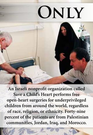 An Israeli nonprofit organization called
Save a Child’s Heart performs free
open-heart surgeries for underprivileged
children from around the world, regardless
of race, religion, or ethnicity. Forty-nine
percent of the patients are from Palestinian
communities, Jordan, Iraq, and Morocco.
Only
 