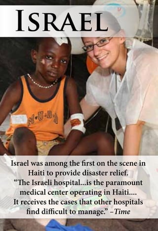 Israel was among the first on the scene in
Haiti to provide disaster relief.
“The Israeli hospital...is the paramount
medical center operating in Haiti....
It receives the cases that other hospitals
find difficult to manage.” –Time
Israel
 