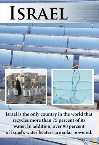 Israel is the only country in the world that
recycles more than 75 percent of its
water. In addition, over 90 percent
of Israel’s water heaters are solar powered.
Israel
 