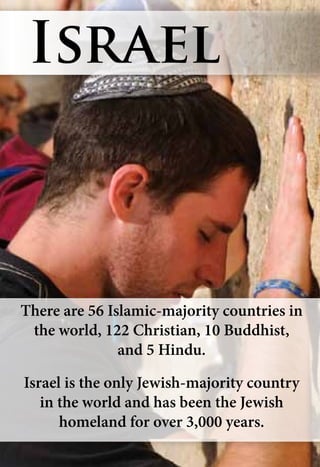 There are 56 Islamic-majority countries in
the world, 122 Christian, 10 Buddhist,
and 5 Hindu.
Israel is the only Jewish-majority country
in the world and has been the Jewish
homeland for over 3,000 years.
Israel
 