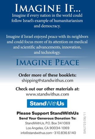 Imagine If...
Imagine Peace
Imagine if every nation in the world could
follow Israel’s example of humanitarianism
and democracy.
Imagine if Israel enjoyed peace with its neighbors
and could focus more of its attention on medical
and scientific advancements, innovation,
and technology.
Please Support StandWithUs
Send Your Generous Donation To:
StandWithUs, P.O. Box 341069
Los Angeles, CA 90034-1069
info@standwithus.com • 310.836.6140
SWU72308/11
Order more of these booklets:
shipping@standwithus.com
Check out our other materials at:
www.standwithus.com
 