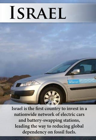 Israel is the first country to invest in a
nationwide network of electric cars
and battery-swapping stations,
leading the way to reducing global
dependency on fossil fuels.
Israel
 