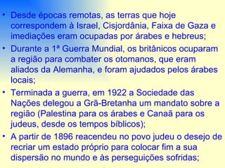 Desde épocas remotas, as terras que hoje correspondem à Israel, Cisjordânia, Faixa de Gaza e imediações eram ocupadas por árabes e hebreus; Durante a 1ª Guerra Mundial, os britânicos ocuparam a região para combater os otomanos, que eram aliados da Alemanha, e foram ajudados pelos árabes locais;  Terminada a guerra, em 1922 a Sociedade das Nações delegou a Grã-Bretanha um mandato sobre a região (Palestina para os árabes e Canaã para os judeus, desde os tempos bíblicos); A partir de 1896 reacendeu no povo judeu o desejo de recriar um estado próprio para colocar fim a sua dispersão no mundo e às perseguições sofridas;  