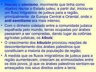 Nasceu o  sionismo , movimento que tinha como objetivo recriar o Estado judeu; a partir daí, iniciou-se um fluxo imigratório de judeus para a região, principalmente  da Europa Central e Oriental, onde o  anti-semitismo  era mais intenso; Com o dinheiro coletado entre a comunidade judaica espalhada pelo mundo, terras ocupadas por árabes  passaram a ser compradas, dando lugar às colônias agrícolas judaicas, os  kibutz ; O crescimento dos  kibutzin  provocou reações de descontentamento dos árabes palestinos que constituíam a maioria da população da região; À medida que os fluxos imigratórios de judeus para a região aumentavam, cresciam as animosidades entre os dois povos, já que os árabes palestinos sentiam-se ameaçados nos seus direitos sobre a terra; 