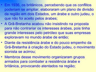 Em 1936, os britânicos, percebendo que os conflitos poderiam se ampliar, elaboraram um plano de divisão da região em dois Estados, um árabe e outro judeu, o que não foi aceito pelos árabes; A Grã-Bretanha acabou não insistindo na proposta para não contrariar os interesses árabes, pois tinha grande interesses pelo petróleo que suas empresas exploravam no mundo árabe de então; Diante da resistência árabe e do pouco empenho da Grã-Bretanha à criação do Estado judeu, o movimento sionista se acirrou; Membros desse movimento organizaram grupos armados para combater a resistência árabe e britânica, provocando atentados na região; 