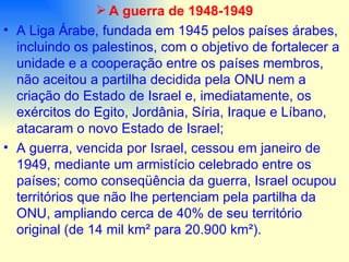 A guerra de 1948-1949 A Liga Árabe, fundada em 1945 pelos países árabes, incluindo os palestinos, com o objetivo de fortalecer a unidade e a cooperação entre os países membros, não aceitou a partilha decidida pela ONU nem a criação do Estado de Israel e, imediatamente, os exércitos do Egito, Jordânia, Síria, Iraque e Líbano, atacaram o novo Estado de Israel; A guerra, vencida por Israel, cessou em janeiro de 1949, mediante um armistício celebrado entre os países; como conseqüência da guerra, Israel ocupou territórios que não lhe pertenciam pela partilha da ONU, ampliando cerca de 40% de seu território original (de 14 mil km² para 20.900 km²). 