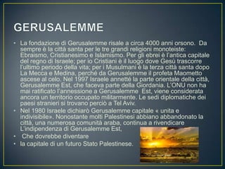 • La fondazione di Gerusalemme risale a circa 4000 anni orsono. Da
sempre è la città santa per le tre grandi religioni monoteiste:
Ebraismo, Cristianesimo e Islamismo. Per gli ebrei è l’antica capitale
del regno di Israele; per io Cristiani è il luogo dove Gesù trascorre
l’ultimo periodo della vita; per i Musulmani è la terza città santa dopo
La Mecca e Medina, perché da Gerusalemme il profeta Maometto
ascese al celo. Nel 1997 Israele annetté la parte orientale della città,
Gerusalemme Est, che faceva parte della Giordania. L’ONU non ha
mai ratificato l’annessione a Gerusalemme Est, viene considerata
ancora un territorio occupato militarmente. Le sedi diplomatiche dei
paesi stranieri si trovano perciò a Tel Aviv.
• Nel 1980 Israele dichiarò Gerusalemme capitale « unita e
indivisibile». Nonostante molti Palestinesi abbiano abbandonato la
città, una numerosa comunità araba, continua a rivendicare
L’indipendenza di Gerusalemme Est,
• Che dovrebbe diventare
• la capitale di un futuro Stato Palestinese.
 