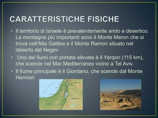 • Il territorio di Israele è prevalentemente arido e desertico.
Le montagne più importanti sono il Monte Meron che si
trova nell'Alta Galilea e il Monte Ramon situato nel
deserto del Negev
• Uno dei fiumi con portata elevata è il Yarqon (115 km),
che scende nel Mar Mediterraneo vicino a Tel Aviv.
• Il fiume principale è il Giordano, che scende dal Monte
Hermon
 