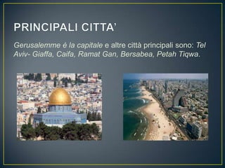 Gerusalemme è la capitale e altre città principali sono: Tel
Aviv- Giaffa, Caifa, Ramat Gan, Bersabea, Petah Tiqwa.
 