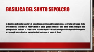 BASILICA DEL SANTO SEPOLCRO
la basilica del santo sepolcro è una chiesa cristiana di Gerusalemme, costruita sul luogo della
crocifissione, sepoltura e risurrezione di Gesù. Questa chiesa è una delle mete principali dei
pellegrini che visitano la Terra Santa. Il santo sepolcro è l’unico luogo di cui si possiedono prove
archeologiche risalenti ad un centinaio d’anni dopo la morte di Gesù.
 