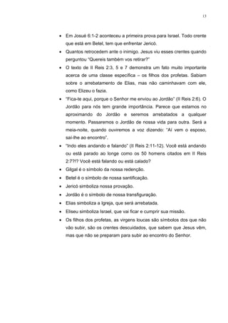 13




• Em Josué 6:1-2 aconteceu a primeira prova para Israel. Todo crente
   que está em Betel, tem que enfrentar Jericó.
• Quantos retrocedem ante o inimigo. Jesus viu esses crentes quando
   perguntou “Quereis também vos retirar?”
• O texto de II Reis 2:3, 5 e 7 demonstra um fato muito importante
   acerca de uma classe específica – os filhos dos profetas. Sabiam
   sobre o arrebatamento de Elias, mas não caminhavam com ele,
   como Elizeu o fazia.
• “Fica-te aqui, porque o Senhor me enviou ao Jordão” (II Reis 2:6). O
   Jordão para nós tem grande importância. Parece que estamos no
   aproximando do Jordão e seremos arrebatados a qualquer
   momento. Passaremos o Jordão de nossa vida para outra. Será a
   meia-noite, quando ouviremos a voz dizendo: “Aí vem o esposo,
   saí-lhe ao encontro”.
• “Indo eles andando e falando” (II Reis 2:11-12). Você está andando
   ou está parado ao longe como os 50 homens citados em II Reis
   2:7?!? Você está falando ou está calado?
• Gilgal é o símbolo da nossa redenção.
• Betel é o símbolo de nossa santificação.
• Jericó simboliza nossa provação.
• Jordão é o símbolo de nossa transfiguração.
• Elias simboliza a Igreja, que será arrebatada.
• Eliseu simboliza Israel, que vai ficar e cumprir sua missão.
• Os filhos dos profetas, as virgens loucas são símbolos dos que não
   vão subir, são os crentes descuidados, que sabem que Jesus vêm,
   mas que não se preparam para subir ao encontro do Senhor.
 