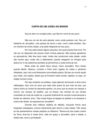 14




                     CARTA DE UM JUDEU AO MUNDO


             Aqui se abre um coração judeu, que fala em nome do seu povo:


             Não sou um ser de outro planeta, como vocês parecem crer. Sou um
habitante de Jerusalém, uma pessoa de carne e osso, como vocês também. Sou
um membro da minha cidade, uma parte integrante de meu povo.
             Em meu peito pesam alguns assuntos, dos quais preciso ficar livre. Por
não ser um diplomata não preciso medir minhas palavras. Não preciso agradá-los
ou persuadi-los. Não lhes devo nada. Vocês não construíram esta cidade, vocês
não moram aqui, vocês não a defenderam quando chegaram os inimigos para
destruí-la. E nós estaremos perdidos se permitirmos a vocês tirá-la de nós.
             Muito antes de existir Nova Iorque, havia Jerusalém. Num tempo
quando Berlim, Moscou, Londres e Paris eram regiões de matas e pântanos
infestados, aqui vivia uma florescente comunidade judaica. Ela deu ao mundo aquilo
que vocês, nas nações, desde que se firmaram neste mundo, rejeitam, ou seja, um
código humano moral.
             Por aqui andaram os profetas, cujas palavras iluminavam a terra como
relâmpagos. Aqui vivia um povo que nada mais queria do que viver em paz, que
lutava contra as contas de atacantes gentios, um povo que se esvaiu em sangue e
morreu nos campos de batalha, que se lançou nas chamas de seu templo
incendiado ao invés de render-se, e quando finalmente foi vencido numericamente e
levado ao cativeiro, jurou: “Que nossa língua se apegue ao paladar e se resseque a
nossa mão direita, se esquecermos Jerusalém!”
             Durante dois milênios repletos de aflições, enquanto fomos seus
hóspedes indesejados, oramos diariamente pelo retorno a esta cidade. Três vezes
ao dia apresentamos nossas petições ao Altíssimo: “Reúne-nos dos quatro cantos
da Terra, leva-nos à nossa terra, volta em graça a Jerusalém, para a cidade, e
habita nela, como o prometeste”.
 