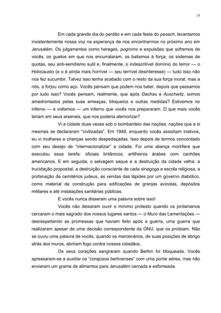 15




             Em cada grande dia do perdão e em cada festa do pesach, levantamos
insistentemente nossa voz na esperança de nos encontrarmos no próximo ano em
Jerusalém. Os julgamentos como hereges, pogroms e expulsões que sofremos de
vocês, os guetos em que nos encurralaram, os batismos à força, os sistemas de
quotas, seu anti-semitismo sutil e, finalmente, o indescritível domínio do terror — o
Holocausto (e o é ainda mais horrível — seu terrível desinteresse) — tudo isso não
nos fez sucumbir. Talvez isso tenha acabado com o resto da sua força moral, mas a
nós, a forjou como aço. Vocês pensam que podem nos bater, depois que passamos
por tudo isso? Vocês pensam, realmente, que após Dachau e Auschwitz, somos
amedrontados pelas suas ameaças, bloqueios e outras medidas? Estivemos no
inferno — e voltamos — um inferno que vocês nos prepararam. O que mais vocês
teriam em seus arsenais, que nos poderia atemorizar?
             Vi a cidade duas vezes sob o bombardeio das nações, nações que a si
mesmas se declararam “civilizadas”. Em 1948, enquanto vocês assistiam inativos,
eu vi mulheres e crianças sendo despedaçadas. Isso depois de termos concordado
com seu desejo de “internacionalizar” a cidade. Foi uma aliança mortífera que
executou   essa    tarefa: oficiais   britânicos, artilheiros   árabes   com   canhões
americanos. E em seguida, o selvagem saque e a destruição da cidade velha: a
trucidação proposital, a destruição consciente de cada sinagoga e escola religiosa, a
profanação de cemitérios judeus, as vendas das lápides por um governo diabólico,
como material de construção para edificações de granjas avícolas, depósitos
militares e até instalações sanitárias públicas.
             E vocês nunca disseram uma palavra sobre isso!
             Vocês não deixaram ouvir o mínimo protesto quando os jordanianos
cercaram o mais sagrado dos nossos lugares santos — o Muro das Lamentações —
desrespeitando as promessas que haviam feito após a guerra, uma guerra que
realizaram apesar de uma decisão correspondente da ONU, que os proibiam. Não
se ouviu uma palavra de vocês, quando os mercenários, de suas posições de abrigo
atrás dos muros, abriram fogo contra nossos cidadãos.
             Os seus corações sangraram quando Berlim foi bloqueada. Vocês
apressaram-se a auxiliar os “corajosos berlinenses” com uma ponte aérea, mas não
enviaram um grama de alimentos para Jerusalém cercada e esfomeada.
 