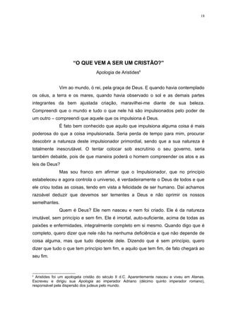 18




                      “O QUE VEM A SER UM CRISTÃO?”
                                  Apologia de Aristides6


              Vim ao mundo, ó rei, pela graça de Deus. E quando havia contemplado
os céus, a terra e os mares, quando havia observado o sol e as demais partes
integrantes da bem ajustada criação, maravilhei-me diante de sua beleza.
Compreendi que o mundo e tudo o que nele há são impulsionados pelo poder de
um outro – compreendi que aquele que os impulsiona é Deus.
              É fato bem conhecido que aquilo que impulsiona alguma coisa é mais
poderosa do que a coisa impulsionada. Seria perda de tempo para mim, procurar
descobrir a natureza deste impulsionador primordial, sendo que a sua natureza é
totalmente inescrutável. O tentar colocar sob escrutínio o seu governo, seria
também debalde, pois de que maneira poderá o homem compreender os atos e as
leis de Deus?
              Mas sou franco em afirmar que o Impulsionador, que no princípio
estabeleceu e agora controla o universo, é verdadeiramente o Deus de todos e que
ele criou todas as coisas, tendo em vista a felicidade de ser humano. Daí achamos
razoável deduzir que devemos ser tementes a Deus e não oprimir os nossos
semelhantes.
              Quem é Deus? Ele nem nasceu e nem foi criado. Ele é da natureza
imutável, sem princípio e sem fim. Ele é imortal, auto-suficiente, acima de todas as
paixões e enfermidades, integralmente completo em si mesmo. Quando digo que é
completo, quero dizer que nele não ha nenhuma deficiência e que não depende de
coisa alguma, mas que tudo depende dele. Dizendo que é sem princípio, quero
dizer que tudo o que tem princípio tem fim, e aquilo que tem fim, de fato chegará ao
seu fim.



6
  Aristides foi um apologeta cristão do século II d.C. Aparentemente nasceu e viveu em Atenas.
Escreveu e dirigiu sua Apologia ao imperador Adriano (décimo quinto imperador romano),
responsável pela dispersão dos judeus pelo mundo.
 