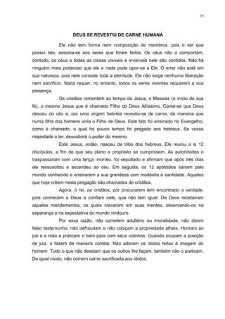19




                   DEUS SE REVESTIU DE CARNE HUMANA

            Ele não tem forma nem composição de membros, pois o ser que
possui isto, associa-se aos seres que foram feitos. Os céus não o comportam,
contudo, os céus e todas as coisas visíveis e invisíveis nele são contidos. Não há
ninguém mais poderoso que ele e nada pode opor-se a Ele. O errar não está em
sua natureza, pois nele consiste toda a plenitude. Ele não exige nenhuma liberação
nem sacrifício. Nada requer, no entanto, todos os seres viventes requerem a sua
presença.
            Os cristãos remontam ao tempo de Jesus, o Messias (o início de sua
fé), o mesmo Jesus que é chamado Filho do Deus Altíssimo. Conta-se que Deus
desceu do céu e, por uma virgem hebréia revestiu-se de carne, de maneira que
numa filha dos homens vivia o Filho de Deus. Este fato foi ensinado no Evangelho,
como é chamado, o qual há pouco tempo foi pregado aos hebreus. Se vossa
majestade o ler, descobrirá o poder do mesmo.
            Este Jesus, então, nasceu da tribo dos hebreus. Ele reuniu a si 12
discípulos, a fim de que seu plano e propósito se cumprissem. As autoridades o
traspassaram com uma lança: morreu, foi sepultado e afirmam que após três dias
ele ressuscitou e ascendeu ao céu. Em seguida, os 12 apóstolos saíram pelo
mundo conhecido e ensinaram a sua grandeza com modéstia e santidade. Aqueles
que hoje crêem nesta pregação são chamados de cristãos.
            Agora, ó rei, os cristãos, por procurarem tem encontrado a verdade,
pois conhecem a Deus e confiam nele, que não tem igual. De Deus receberam
aqueles mandamentos, os quais cravaram em suas mentes, observando-os na
esperança e na expectativa do mundo vindouro.
            Por essa razão, não cometem adultério ou imoralidade, não dizem
falso testemunho, não defraudam e não cobiçam a propriedade alheia. Honram ao
pai e a mão e praticam o bem para com seus vizinhos. Quando ocupam a posição
de juiz, o fazem de maneira correta. Não adoram os ídolos feitos à imagem do
homem. Tudo o que não desejam que os outros lhe façam, também não o praticam.
De igual modo, não comem carne sacrificada aos ídolos.
 