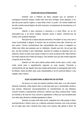 20




                           EXORTAM SEUS OPRESSORES

             Exortam com a Palavra de Deus aqueles que os oprimem e
conseguem torná-los amigos. Fazem bem aos seus inimigos. Suas esposas, ó rei,
são tão puras quanto virgens, e suas filhas vivem no pudor. Os varões abstêm-se
de todo contato sexual ilegal e de toda impureza, na esperança da recompensa a vir
na outra vida.
             Quanto a seus escravos e escravas e a seus filhos, se os há,
persuadem-nos a se tornar cristãos. Quando assim o fazem, chamam-nos de
irmãos, sem qualquer distinção.
             Recusam-se a adorar deuses estranhos. Procedem no seu viver com a
maior humanidade e alegria. A mentira não se encontra entre eles. Amam-se uns
aos outros. Tomam conhecimento das necessidades das viúvas e resgatam os
órfãos das mãos das pessoas que os maltratam. Aquele que tem, dá ao que não
tem, de boa vontade e sem ostentação. Quando os cristãos se deparam com um
estranho, levam-no para suas casas e tratam-no como se fosse irmão. Não chamam
de irmãos apenas aos irmãos de sangue, mas também aos que são irmãos segundo
o Espírito de fé em Deus.
             Quando um dos seus pobres passa deste mundo para o outro, cada
irmão provê para o sepultamento segundo as suas posses. Tomando o
conhecimento de que alguém dos seus esteja aprisionado ou perseguido pelo nome
do Mestre, todos provêem para suas necessidades e se for possível efetuar o seu
resgate, eles o fazem...


                 ELES JEJUAM PARA ALIMENTAR OS OUTROS

             Se houver um caso de extrema pobreza entre eles, e se não tiverem
alimento suficiente, então jejuam dois ou três dias para que o necessitado receba o
que precisa. Observam escrupulosamente os mandamentos do seu Messias,
vivendo honesta e sobriamente conforme o Senhor seu Deus ordenou-lhes. Todas
as manhãs e de hora em hora, louvam e agradecem a Deus por sua bondade para
com eles; pelo alimento e bebida agradecem a Deus.
             Quando um justo entre eles morre, regozijam-se e dão graças a Deus,
acompanhando o féretro como se o falecido estivesse iniciando uma curta jornada
de um lugar para outro. Quando lhes nasce uma criança, dão glórias a Deus. Se
 