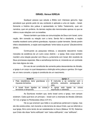 2




                            ISRAEL Versus IGREJA

             Qualquer pessoa que estuda a Bíblia com interesse genuíno, logo
perceberá que grande parte do seu conteúdo é aplicada a uma só nação – Israel.
Somente a história dos judeus é apresentada no Velho Testamento, quer em
narrativa, quer em profecia. As demais nações são mencionadas apenas no que se
refere a suas relações com os israelitas.
             Parece também que todas as comunicações de Deus com Israel, como
nação, têm conexão ou relação com a terra. Sendo fiel e obediente, a nação
israelita receberá como prêmio grandezas, riquezas e poder terrestre. Sendo porém
infiel e desobediente, a nação será espalhada “entre todos os povos” (Deuteronômio
28:64).
             Continuando as pesquisas bíblicas, o estudante descobrirá muitas
menções da existência de um outro corpo distinto – a Igreja. Este corpo também
mantém uma relação peculiar com Deus e, juntamente com Israel, têm recebido de
Deus promessas especiais. Mas a semelhança termina aí, iniciando-se um contraste
dos mais dignos de nota.
             Em vez de ser constituída tão somente pelos descendentes de Abraão,
a Igreja é um corpo no qual desaparece a distinção entre judeus e gentios. Em lugar
de um mero conceito, a Igreja é constituída de um nascimento.


                 Israel                             Igreja 
• Pela obediência teria grandezas e • É instruída a se contentar com o
  riquezas terrestres.                alimento, vestuário, perseguição e
                                      ódio.
• A Israel ficam ligadas as coisas • A Igreja está ligada às coisas
  terrestres e temporais.             espirituais e celestiais.

             As Escrituras revelam que, tanto Israel como a Igreja, nem sempre
existiram. Cada qual teve um princípio – Israel com a chamada de Abraão (Gênesis
12:1-2); a Igreja no Pentecostes (Atos 2:37-41).
             Há os que ensinam que Adão e os patriarcas pertencem à Igreja, mas
ela não existia antes, nem durante a vida terrena de Jesus Cristo, que se referindo a
sua Igreja, fê-lo como tendo de ser estabelecida no futuro (Mateus 16:18). Notemos
que Cristo não disse “tenho edificado” nem “estou edificando”, mas “edificarei”.
 