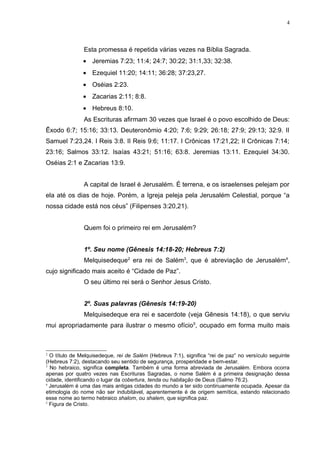 4




               Esta promessa é repetida várias vezes na Bíblia Sagrada.
               • Jeremias 7:23; 11:4; 24:7; 30:22; 31:1,33; 32:38.
               • Ezequiel 11:20; 14:11; 36:28; 37:23,27.
               • Oséias 2:23.
               • Zacarias 2:11; 8:8.
               • Hebreus 8:10.
               As Escrituras afirmam 30 vezes que Israel é o povo escolhido de Deus:
Êxodo 6:7; 15:16; 33:13. Deuteronômio 4:20; 7:6; 9:29; 26:18; 27:9; 29:13; 32:9. II
Samuel 7:23,24. I Reis 3:8. II Reis 9:6; 11:17. I Crônicas 17:21,22; II Crônicas 7:14;
23:16; Salmos 33:12. Isaías 43:21; 51:16; 63:8. Jeremias 13:11. Ezequiel 34:30.
Oséias 2:1 e Zacarias 13:9.


               A capital de Israel é Jerusalém. É terrena, e os israelenses pelejam por
ela até os dias de hoje. Porém, a Igreja peleja pela Jerusalém Celestial, porque “a
nossa cidade está nos céus” (Filipenses 3:20,21).


               Quem foi o primeiro rei em Jerusalém?


               1º. Seu nome (Gênesis 14:18-20; Hebreus 7:2)
               Melquisedeque2 era rei de Salém3, que é abreviação de Jerusalém4,
cujo significado mais aceito é “Cidade de Paz”.
               O seu último rei será o Senhor Jesus Cristo.


               2º. Suas palavras (Gênesis 14:19-20)
               Melquisedeque era rei e sacerdote (veja Gênesis 14:18), o que serviu
mui apropriadamente para ilustrar o mesmo ofício5, ocupado em forma muito mais



2
  O título de Melquisedeque, rei de Salém (Hebreus 7:1), significa “rei de paz” no versículo seguinte
(Hebreus 7:2), destacando seu sentido de segurança, prosperidade e bem-estar.
3
  No hebraico, significa completa. Também é uma forma abreviada de Jerusalém. Embora ocorra
apenas por quatro vezes nas Escrituras Sagradas, o nome Salém é a primeira designação dessa
cidade, identificando o lugar da cobertura, tenda ou habitação de Deus (Salmo 76:2).
4
  Jerusalém é uma das mais antigas cidades do mundo a ter sido continuamente ocupada. Apesar da
etimologia do nome não ser indubitável, aparentemente é de origem semítica, estando relacionado
esse nome ao termo hebraico shalom, ou shalem, que significa paz.
5
  Figura de Cristo.
 
